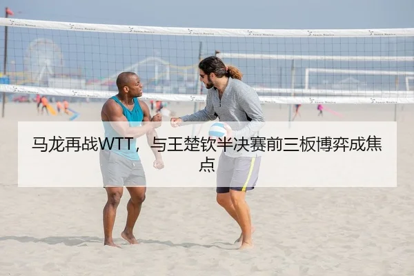 马龙再战WTT，与王楚钦半决赛前三板博弈成焦点